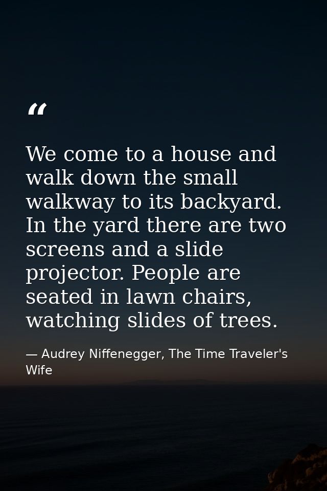 We come to a house and walk down the small walkway to its backyard. In the yard there are two screens and a slide projec — Audrey Niffenegger, The Time Traveler's Wife