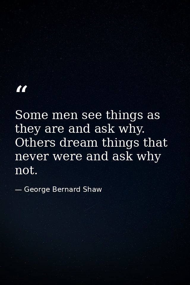 Some men see things as they are and ask why. Others dream things that never were and ask why not. — George Bernard Shaw