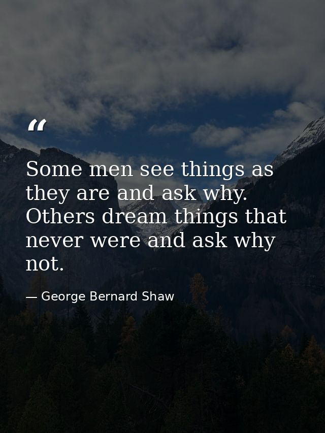 Some men see things as they are and ask why. Others dream things that never were and ask why not. — George Bernard Shaw