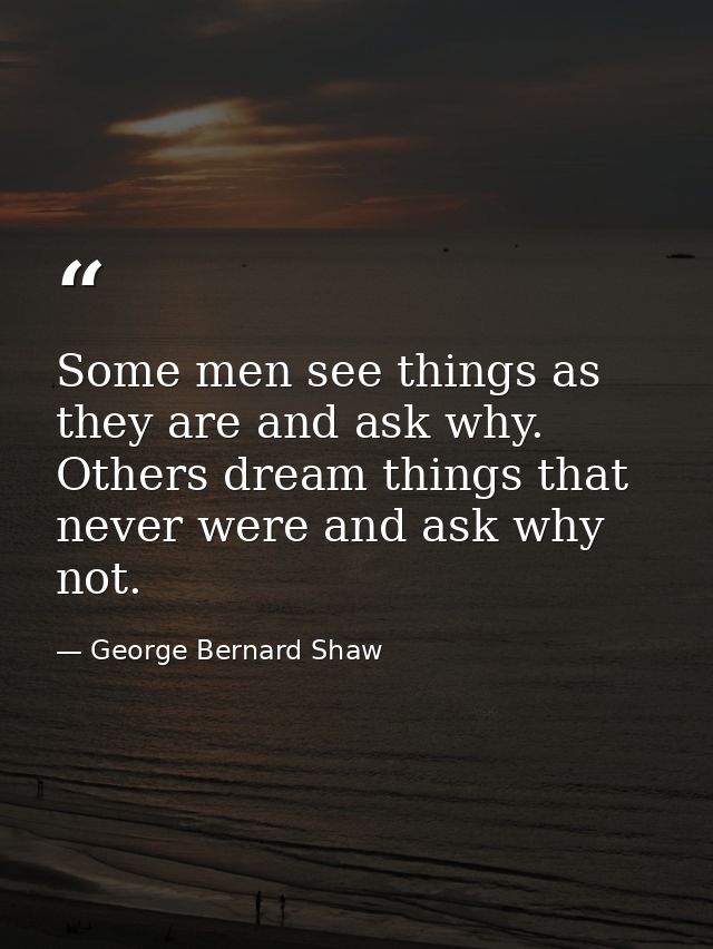 Some men see things as they are and ask why. Others dream things that never were and ask why not. — George Bernard Shaw