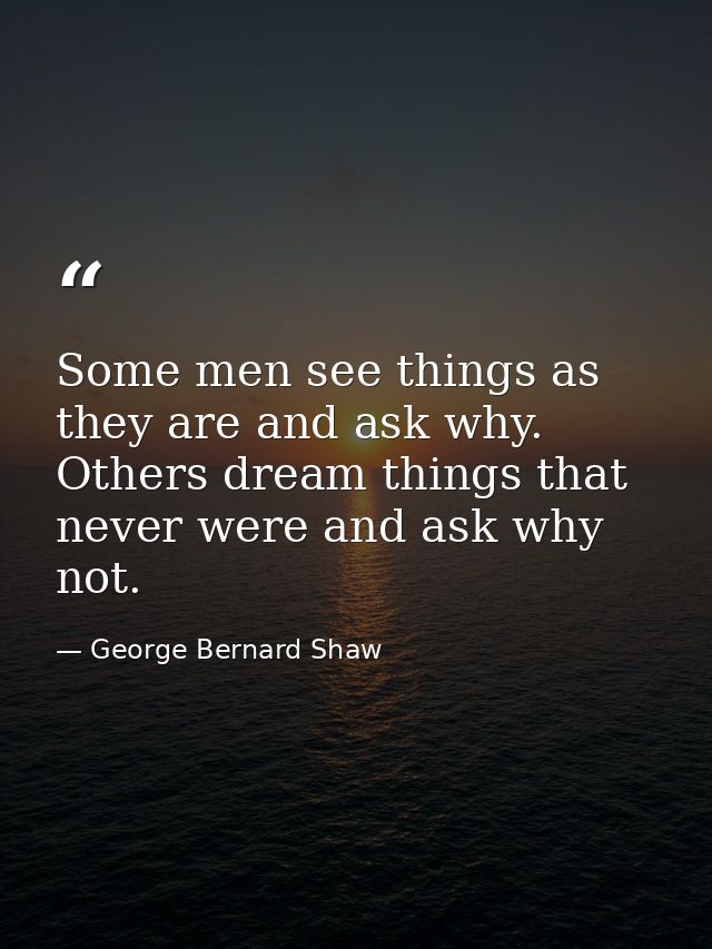 Some men see things as they are and ask why. Others dream things that never were and ask why not. — George Bernard Shaw