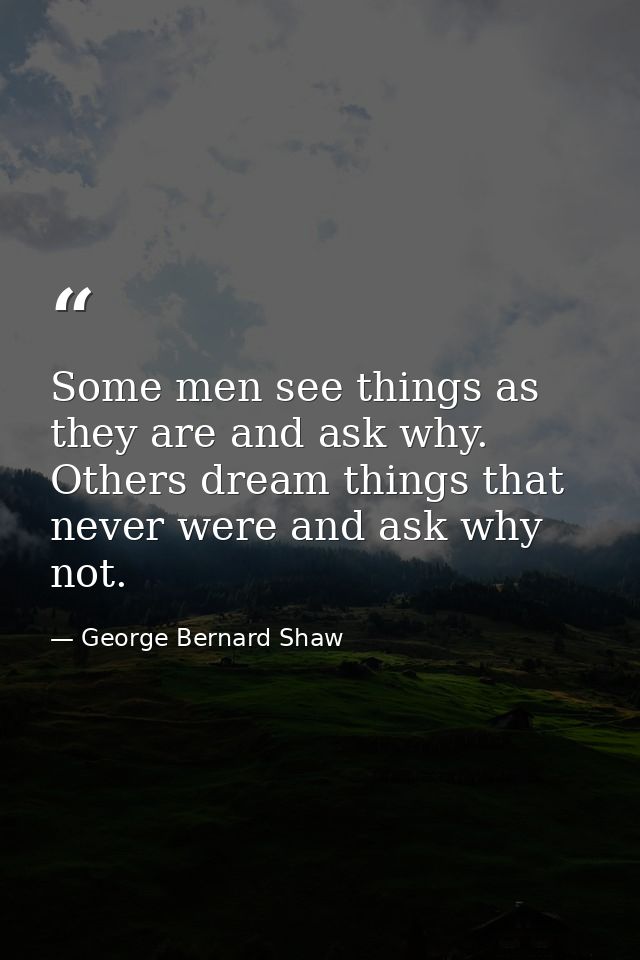 Some men see things as they are and ask why. Others dream things that never were and ask why not. — George Bernard Shaw