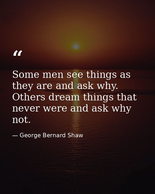 Some men see things as they are and ask why. Others dream things that never were and ask why not. — George Bernard Shaw
