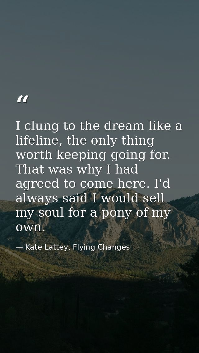 I clung to the dream like a lifeline, the only thing worth keeping going for. That was why I had agreed to come here. I' — Kate Lattey, Flying Changes