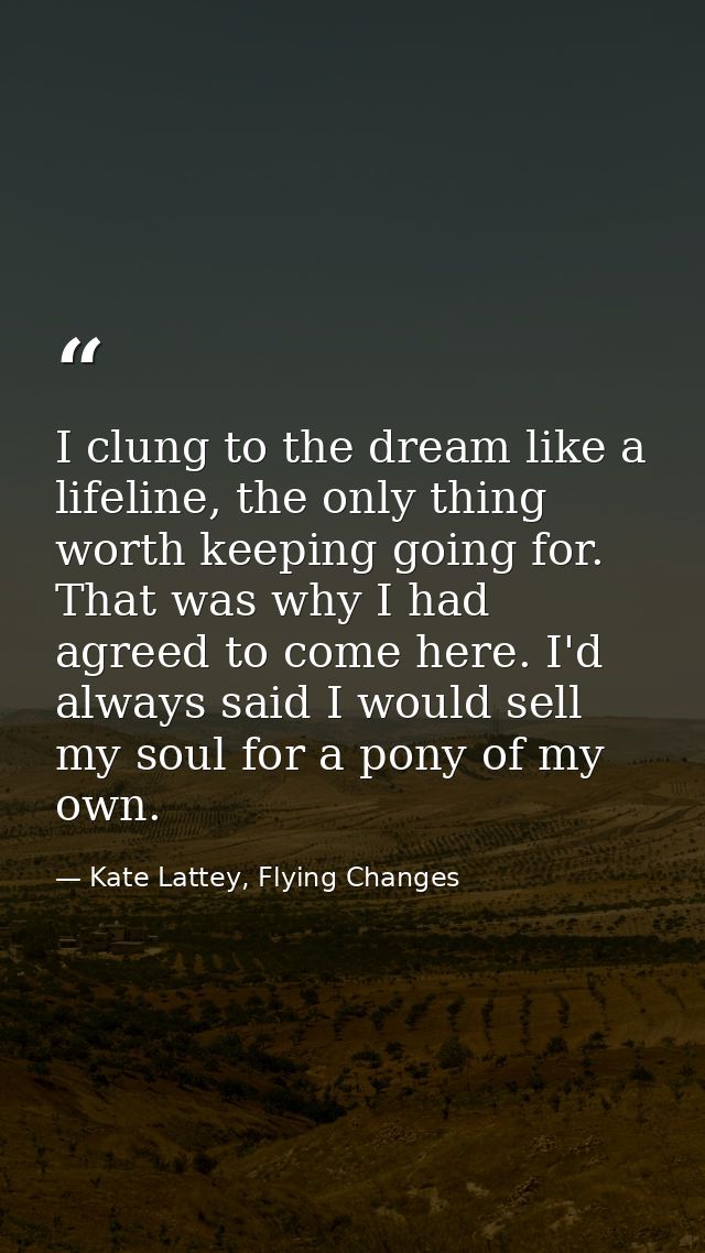 I clung to the dream like a lifeline, the only thing worth keeping going for. That was why I had agreed to come here. I' — Kate Lattey, Flying Changes