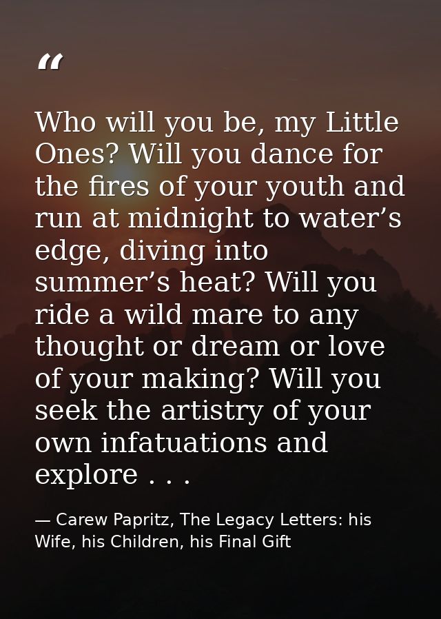 Who will you be, my Little Ones? Will you dance for the fires of your youth and run at midnight to water’s edge, diving  — Carew Papritz, The Legacy Letters: his Wife, his Children, his Final Gift