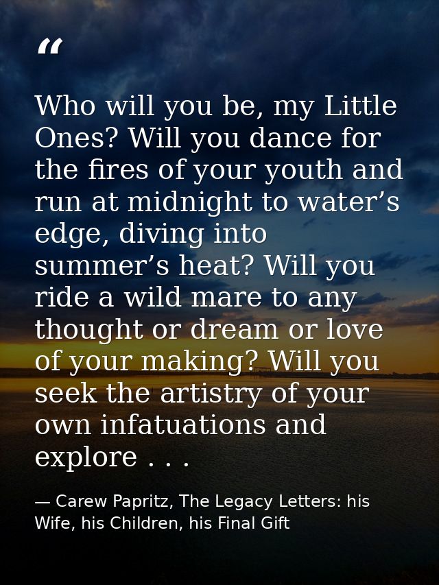 Who will you be, my Little Ones? Will you dance for the fires of your youth and run at midnight to water’s edge, diving  — Carew Papritz, The Legacy Letters: his Wife, his Children, his Final Gift