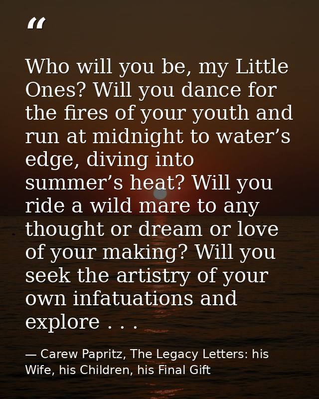 Who will you be, my Little Ones? Will you dance for the fires of your youth and run at midnight to water’s edge, diving  — Carew Papritz, The Legacy Letters: his Wife, his Children, his Final Gift