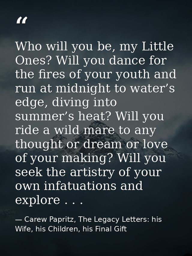 Who will you be, my Little Ones? Will you dance for the fires of your youth and run at midnight to water’s edge, diving  — Carew Papritz, The Legacy Letters: his Wife, his Children, his Final Gift