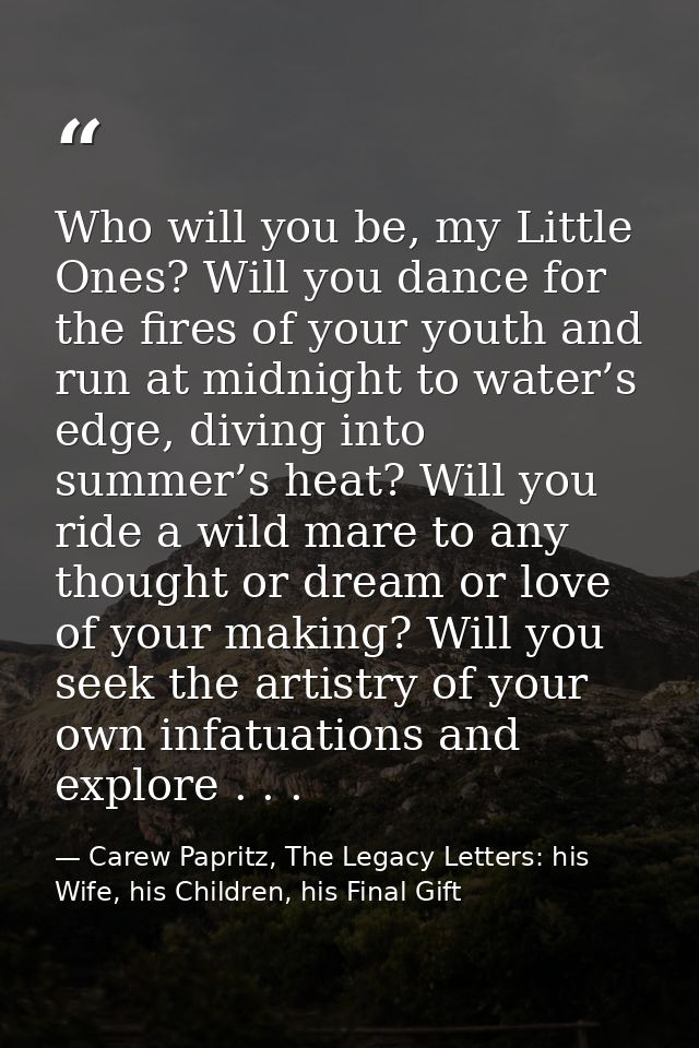 Who will you be, my Little Ones? Will you dance for the fires of your youth and run at midnight to water’s edge, diving  — Carew Papritz, The Legacy Letters: his Wife, his Children, his Final Gift