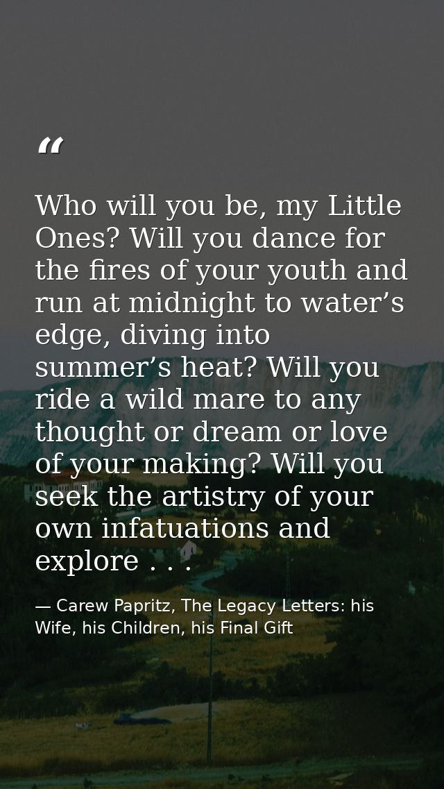 Who will you be, my Little Ones? Will you dance for the fires of your youth and run at midnight to water’s edge, diving  — Carew Papritz, The Legacy Letters: his Wife, his Children, his Final Gift