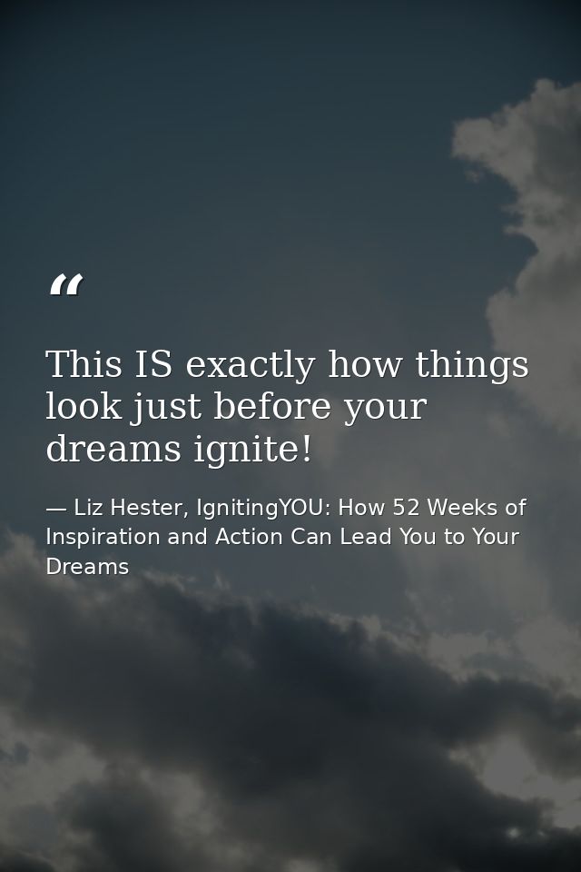 This IS exactly how things look just before your dreams ignite! — Liz Hester, IgnitingYOU: How 52 Weeks of Inspiration and Action Can Lead You to Your Dreams
