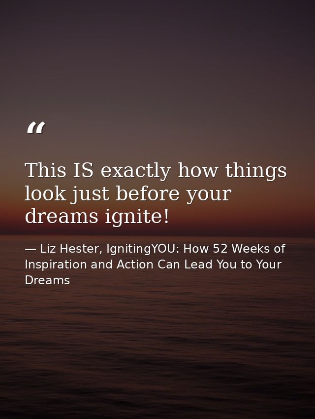 This IS exactly how things look just before your dreams ignite! — Liz Hester, IgnitingYOU: How 52 Weeks of Inspiration and Action Can Lead You to Your Dreams