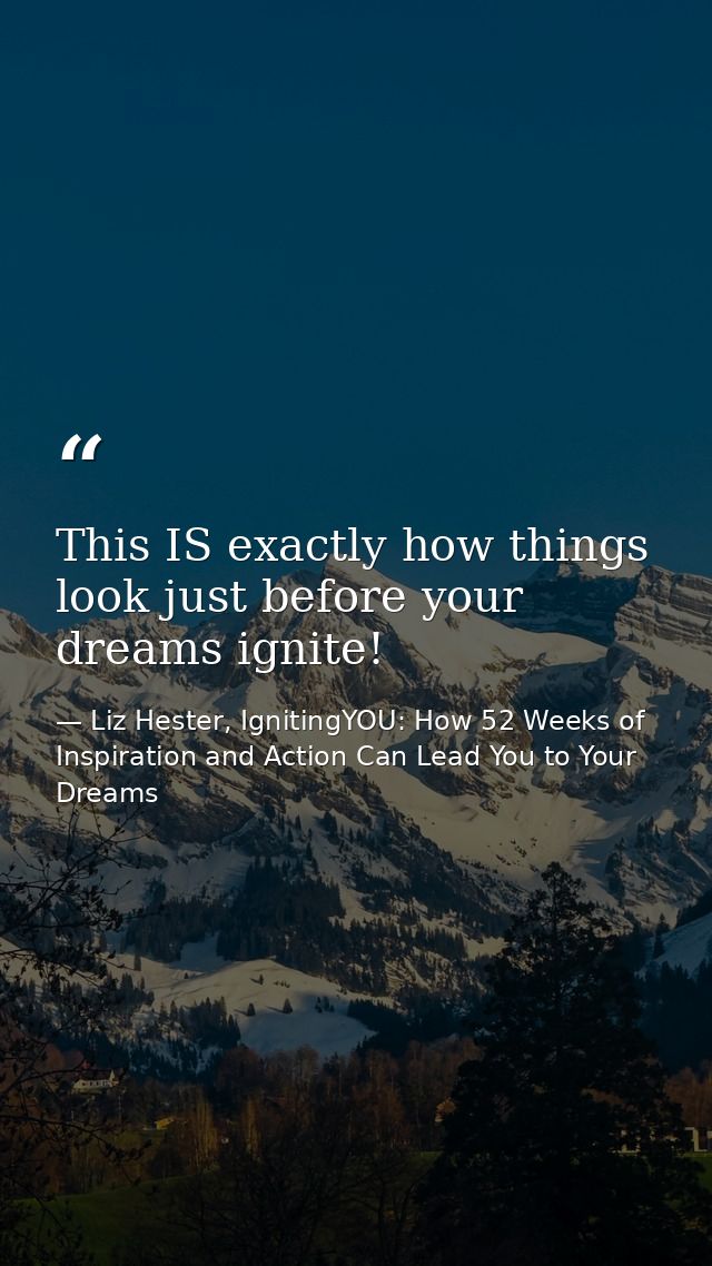 This IS exactly how things look just before your dreams ignite! — Liz Hester, IgnitingYOU: How 52 Weeks of Inspiration and Action Can Lead You to Your Dreams