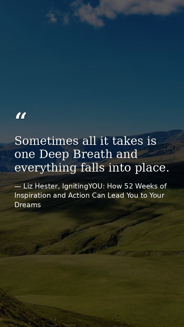 Sometimes all it takes is one Deep Breath and everything falls into place. — Liz Hester, IgnitingYOU: How 52 Weeks of Inspiration and Action Can Lead You to Your Dreams