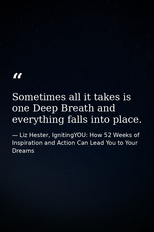 Sometimes all it takes is one Deep Breath and everything falls into place. — Liz Hester, IgnitingYOU: How 52 Weeks of Inspiration and Action Can Lead You to Your Dreams