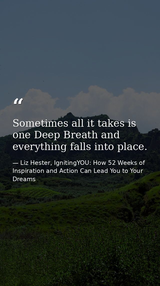 Sometimes all it takes is one Deep Breath and everything falls into place. — Liz Hester, IgnitingYOU: How 52 Weeks of Inspiration and Action Can Lead You to Your Dreams