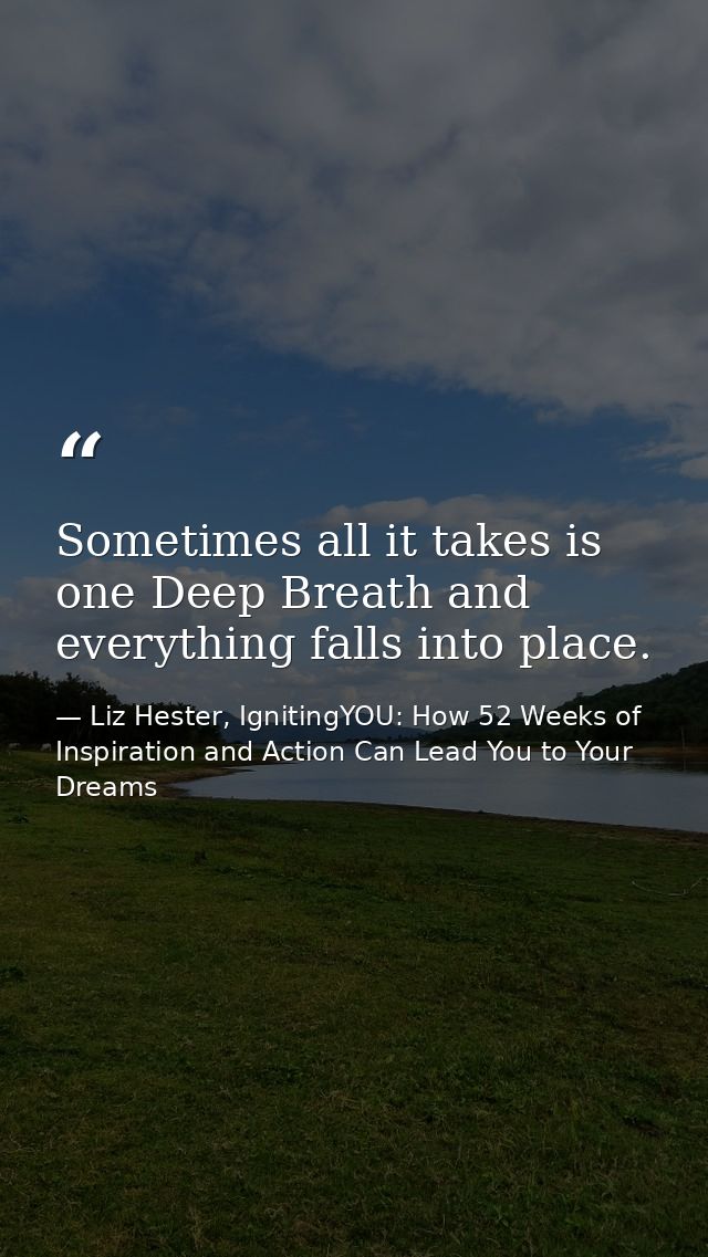 Sometimes all it takes is one Deep Breath and everything falls into place. — Liz Hester, IgnitingYOU: How 52 Weeks of Inspiration and Action Can Lead You to Your Dreams