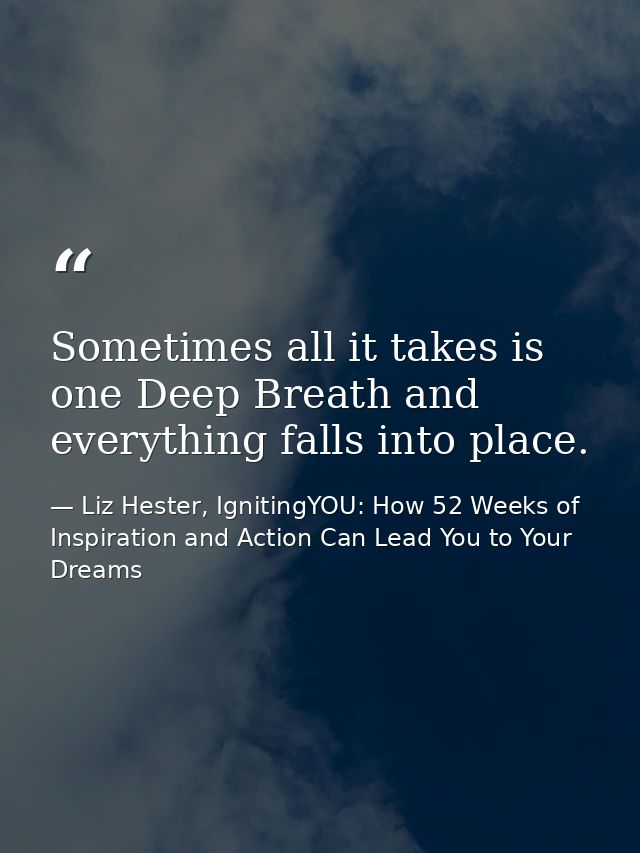 Sometimes all it takes is one Deep Breath and everything falls into place. — Liz Hester, IgnitingYOU: How 52 Weeks of Inspiration and Action Can Lead You to Your Dreams