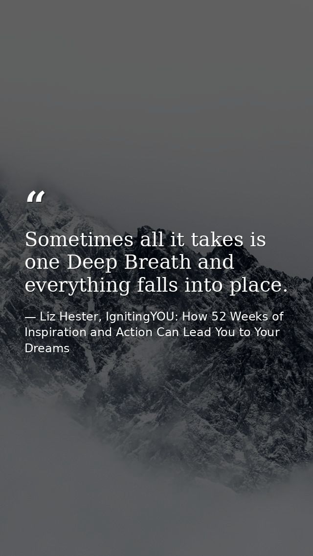 Sometimes all it takes is one Deep Breath and everything falls into place. — Liz Hester, IgnitingYOU: How 52 Weeks of Inspiration and Action Can Lead You to Your Dreams
