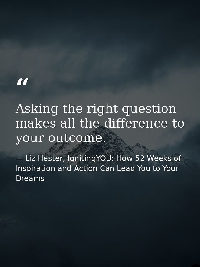 Asking the right question makes all the difference to your outcome. — Liz Hester, IgnitingYOU: How 52 Weeks of Inspiration and Action Can Lead You to Your Dreams