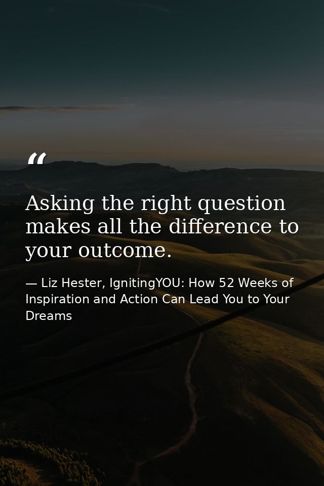 Asking the right question makes all the difference to your outcome. — Liz Hester, IgnitingYOU: How 52 Weeks of Inspiration and Action Can Lead You to Your Dreams