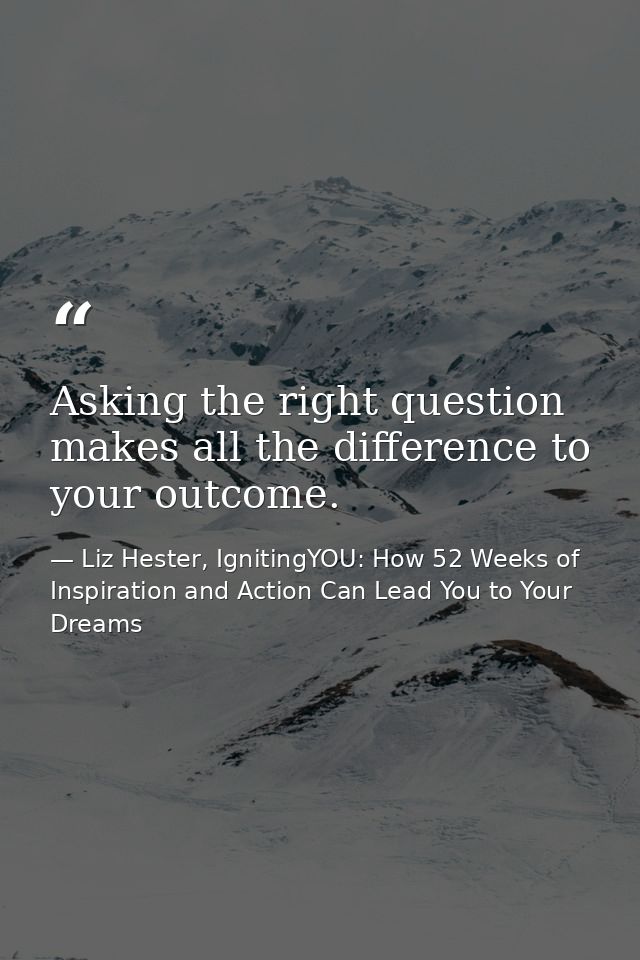 Asking the right question makes all the difference to your outcome. — Liz Hester, IgnitingYOU: How 52 Weeks of Inspiration and Action Can Lead You to Your Dreams