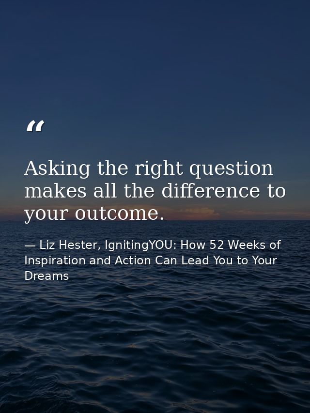 Asking the right question makes all the difference to your outcome. — Liz Hester, IgnitingYOU: How 52 Weeks of Inspiration and Action Can Lead You to Your Dreams
