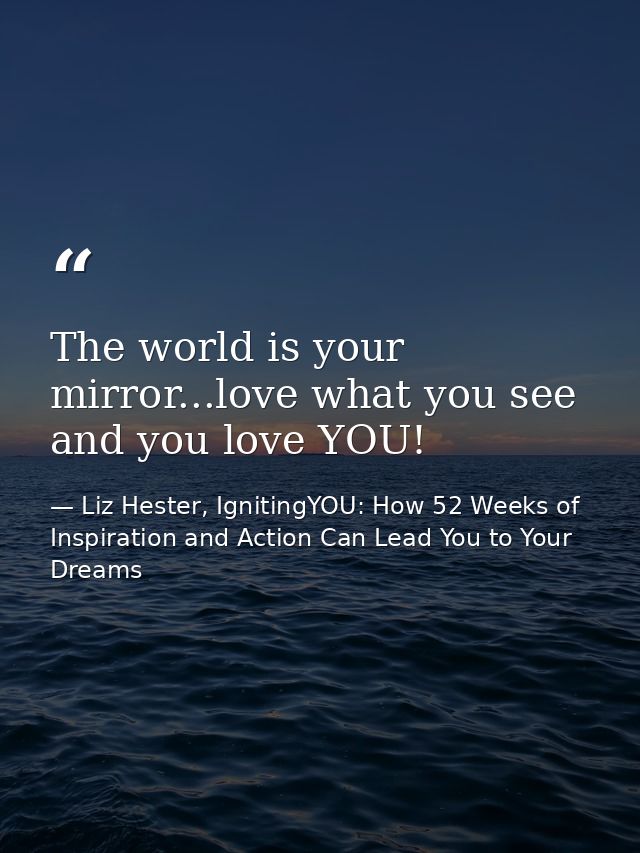 The world is your mirror...love what you see and you love YOU! — Liz Hester, IgnitingYOU: How 52 Weeks of Inspiration and Action Can Lead You to Your Dreams