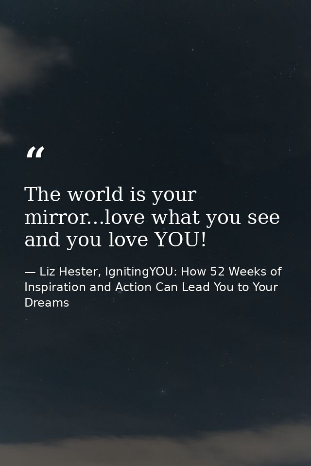 The world is your mirror...love what you see and you love YOU! — Liz Hester, IgnitingYOU: How 52 Weeks of Inspiration and Action Can Lead You to Your Dreams