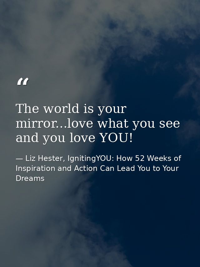 The world is your mirror...love what you see and you love YOU! — Liz Hester, IgnitingYOU: How 52 Weeks of Inspiration and Action Can Lead You to Your Dreams
