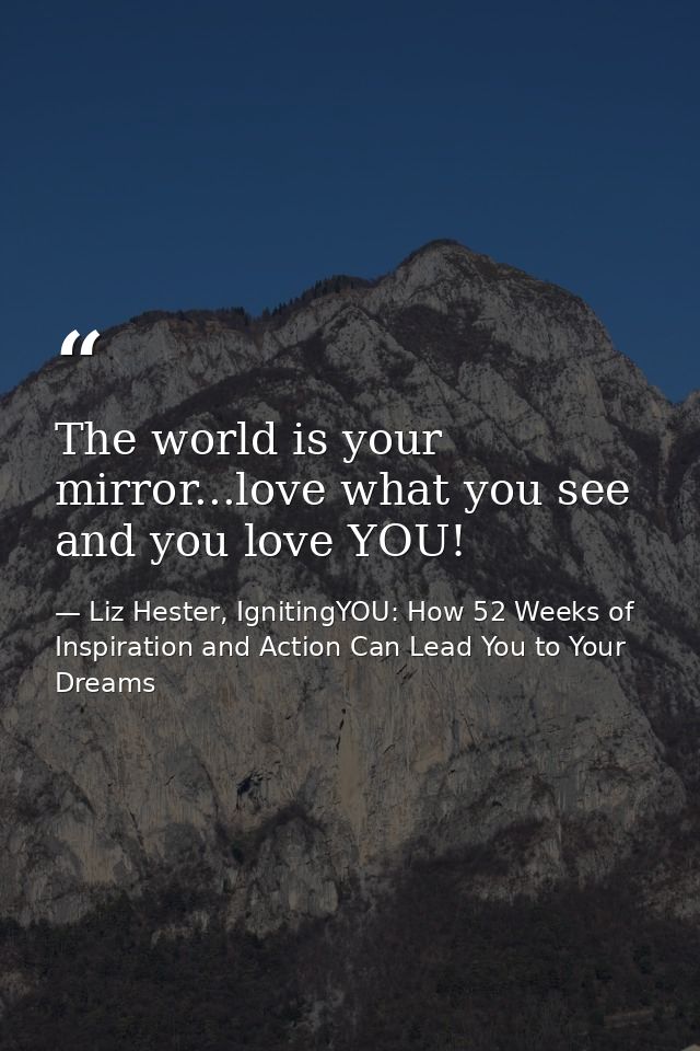 The world is your mirror...love what you see and you love YOU! — Liz Hester, IgnitingYOU: How 52 Weeks of Inspiration and Action Can Lead You to Your Dreams