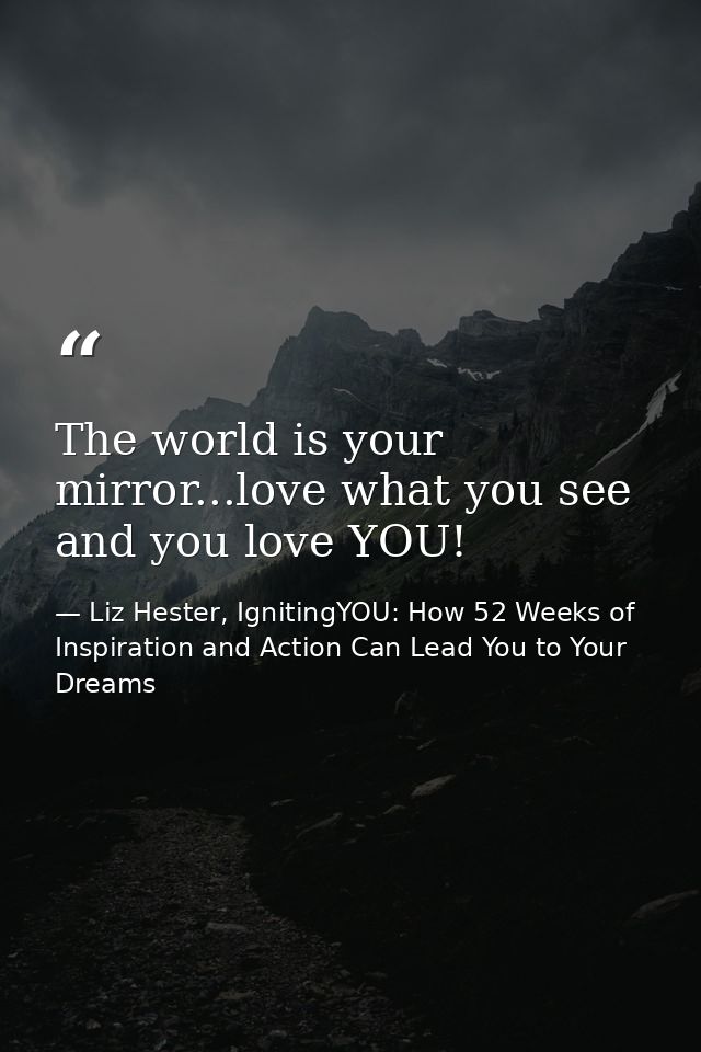 The world is your mirror...love what you see and you love YOU! — Liz Hester, IgnitingYOU: How 52 Weeks of Inspiration and Action Can Lead You to Your Dreams