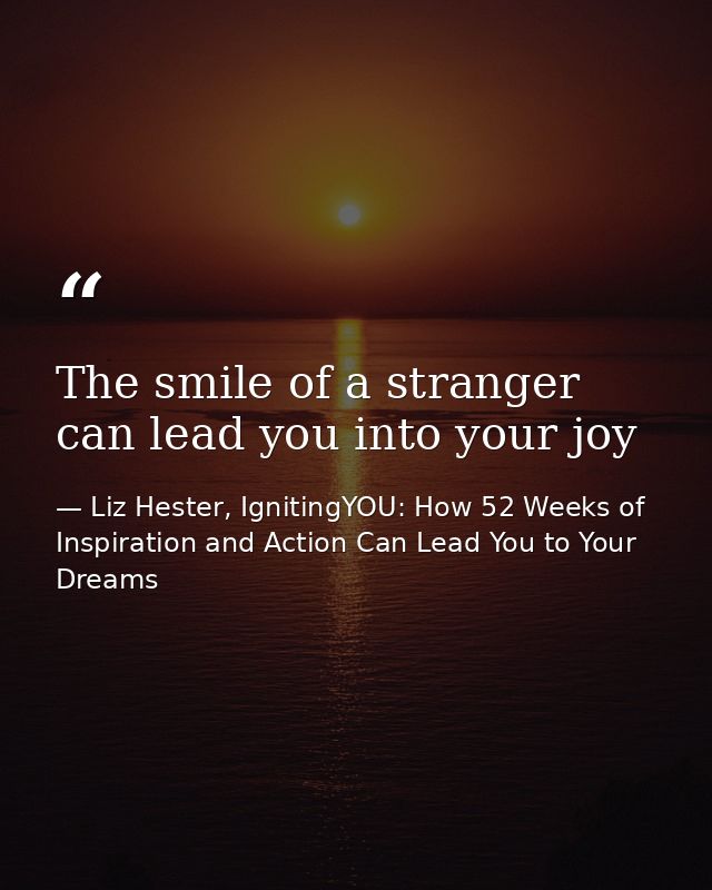 The smile of a stranger can lead you into your joy — Liz Hester, IgnitingYOU: How 52 Weeks of Inspiration and Action Can Lead You to Your Dreams