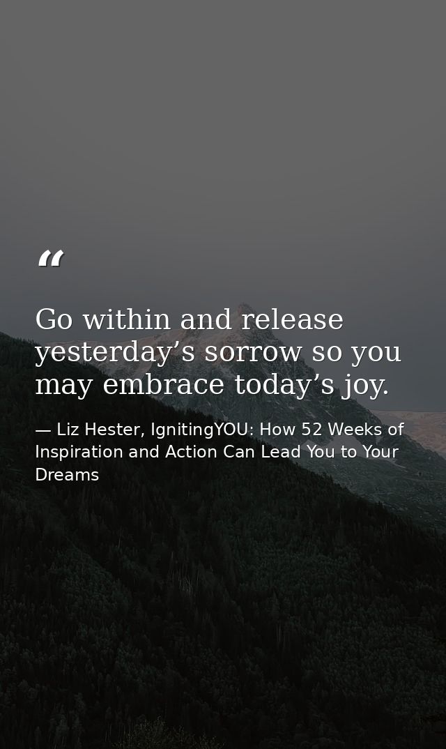 Go within and release yesterday’s sorrow so you may embrace today’s joy. — Liz Hester, IgnitingYOU: How 52 Weeks of Inspiration and Action Can Lead You to Your Dreams
