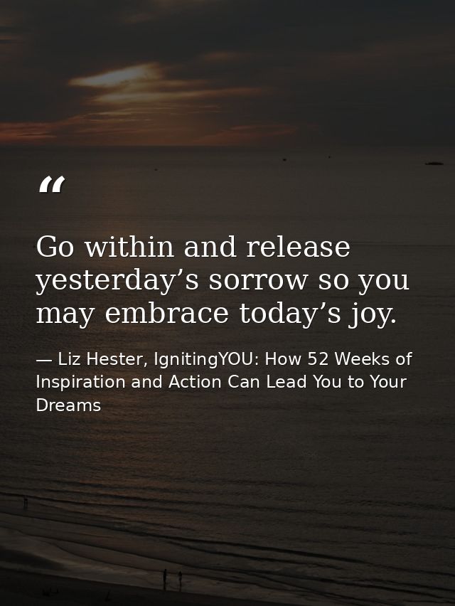 Go within and release yesterday’s sorrow so you may embrace today’s joy. — Liz Hester, IgnitingYOU: How 52 Weeks of Inspiration and Action Can Lead You to Your Dreams