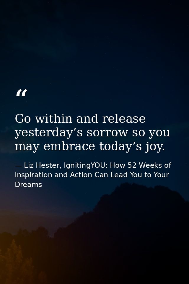 Go within and release yesterday’s sorrow so you may embrace today’s joy. — Liz Hester, IgnitingYOU: How 52 Weeks of Inspiration and Action Can Lead You to Your Dreams