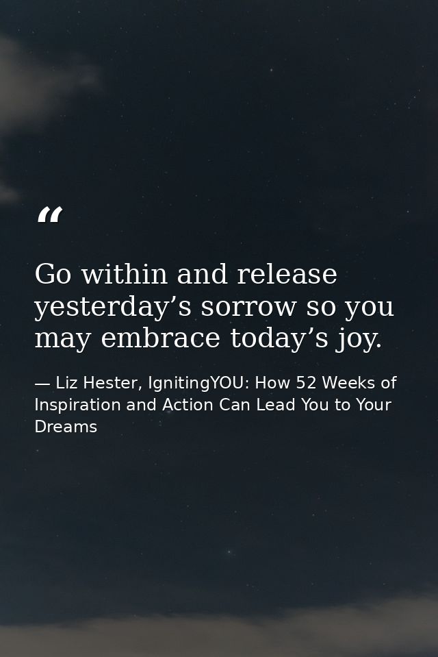 Go within and release yesterday’s sorrow so you may embrace today’s joy. — Liz Hester, IgnitingYOU: How 52 Weeks of Inspiration and Action Can Lead You to Your Dreams