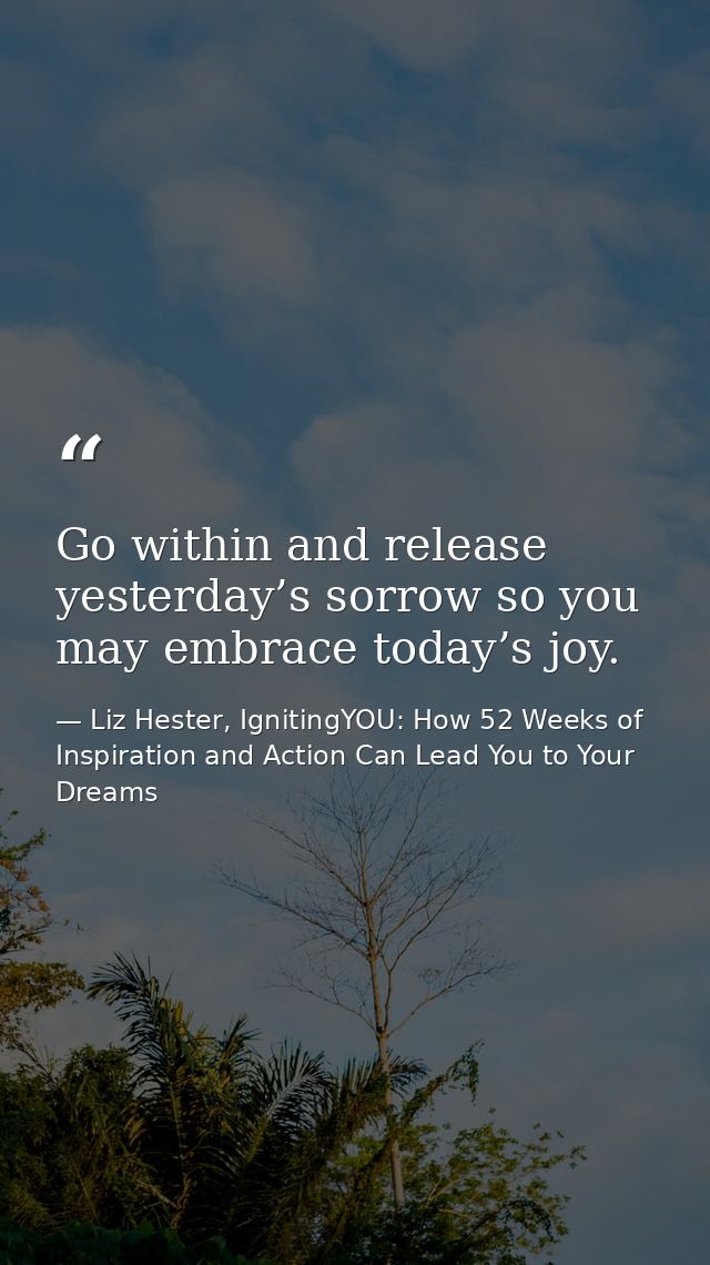 Go within and release yesterday’s sorrow so you may embrace today’s joy. — Liz Hester, IgnitingYOU: How 52 Weeks of Inspiration and Action Can Lead You to Your Dreams