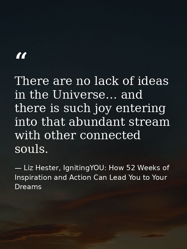 There are no lack of ideas in the Universe… and there is such joy entering into that abundant stream with other connecte — Liz Hester, IgnitingYOU: How 52 Weeks of Inspiration and Action Can Lead You to Your Dreams
