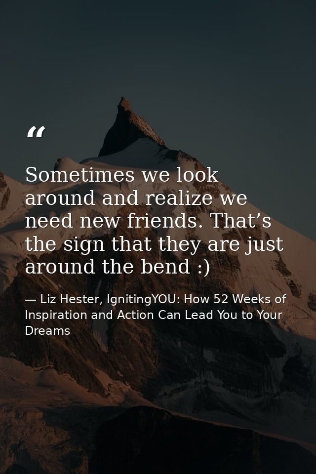 Sometimes we look around and realize we need new friends. That’s the sign that they are just around the bend :) — Liz Hester, IgnitingYOU: How 52 Weeks of Inspiration and Action Can Lead You to Your Dreams