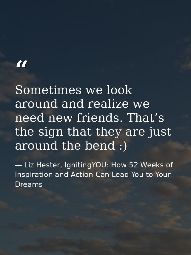 Sometimes we look around and realize we need new friends. That’s the sign that they are just around the bend :) — Liz Hester, IgnitingYOU: How 52 Weeks of Inspiration and Action Can Lead You to Your Dreams