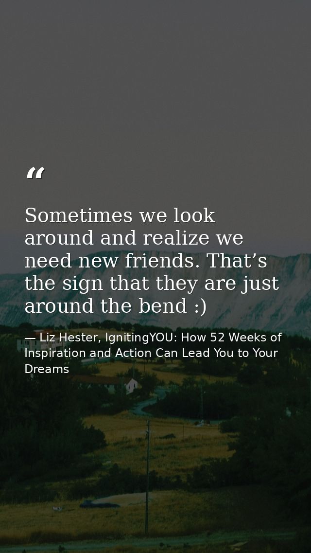 Sometimes we look around and realize we need new friends. That’s the sign that they are just around the bend :) — Liz Hester, IgnitingYOU: How 52 Weeks of Inspiration and Action Can Lead You to Your Dreams