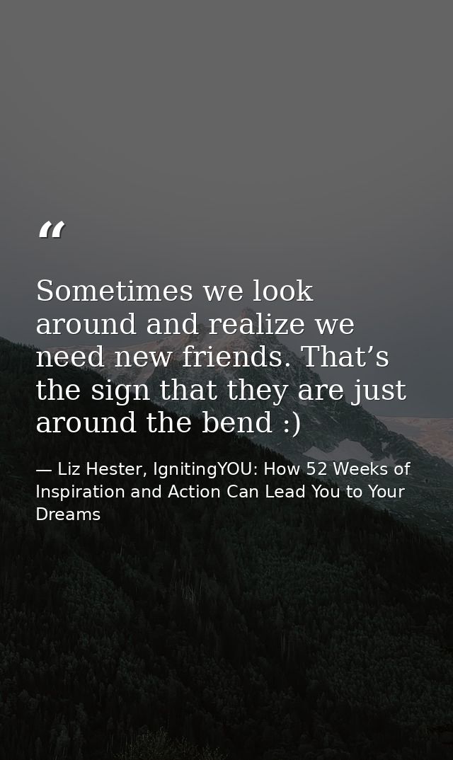 Sometimes we look around and realize we need new friends. That’s the sign that they are just around the bend :) — Liz Hester, IgnitingYOU: How 52 Weeks of Inspiration and Action Can Lead You to Your Dreams