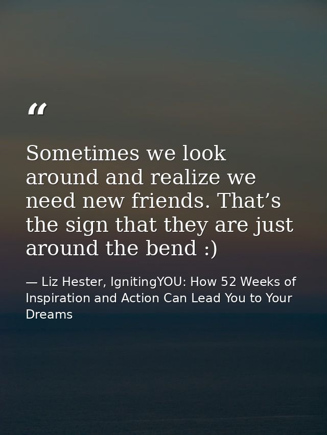 Sometimes we look around and realize we need new friends. That’s the sign that they are just around the bend :) — Liz Hester, IgnitingYOU: How 52 Weeks of Inspiration and Action Can Lead You to Your Dreams