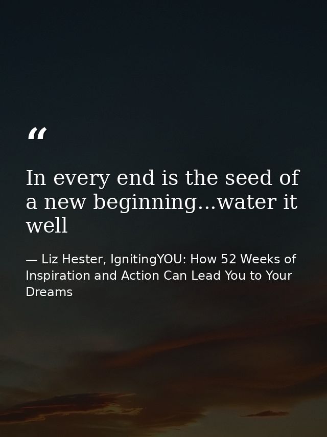 In every end is the seed of a new beginning...water it well — Liz Hester, IgnitingYOU: How 52 Weeks of Inspiration and Action Can Lead You to Your Dreams
