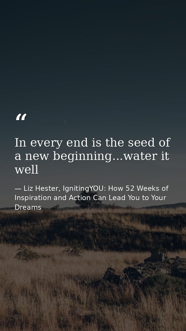 In every end is the seed of a new beginning...water it well — Liz Hester, IgnitingYOU: How 52 Weeks of Inspiration and Action Can Lead You to Your Dreams