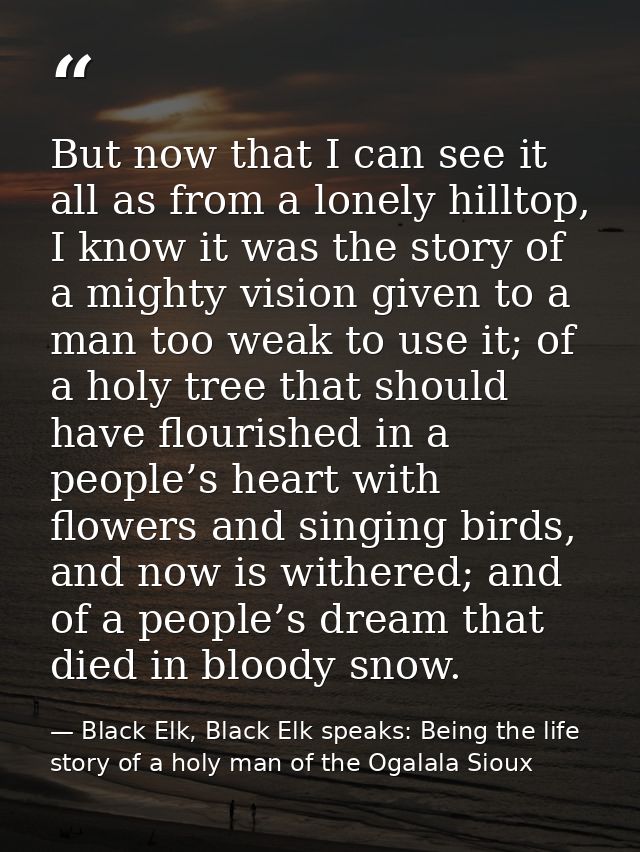 But now that I can see it all as from a lonely hilltop, I know it was the story of a mighty vision given to a man too we — Black Elk, Black Elk speaks: Being the life story of a holy man of the Ogalala Sioux