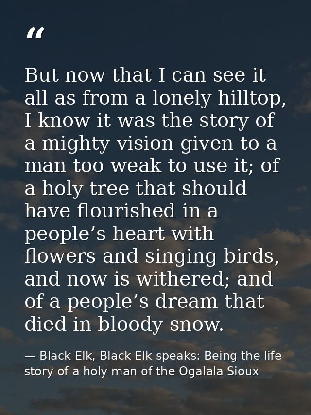 But now that I can see it all as from a lonely hilltop, I know it was the story of a mighty vision given to a man too we — Black Elk, Black Elk speaks: Being the life story of a holy man of the Ogalala Sioux