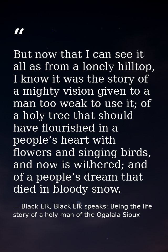 But now that I can see it all as from a lonely hilltop, I know it was the story of a mighty vision given to a man too we — Black Elk, Black Elk speaks: Being the life story of a holy man of the Ogalala Sioux